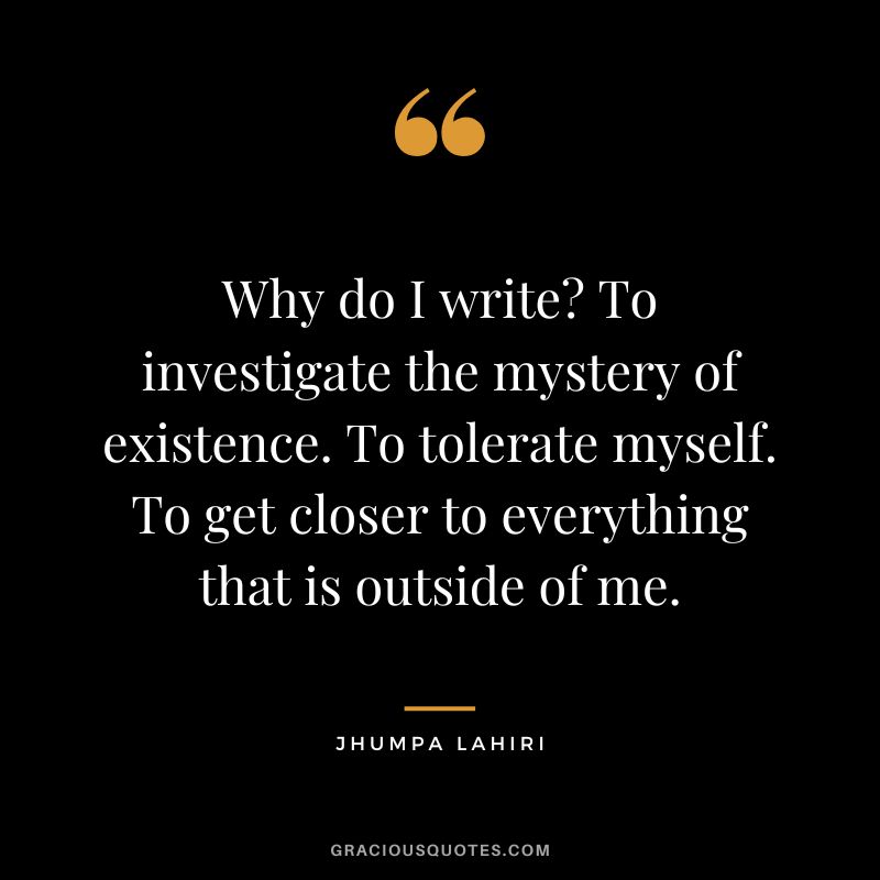 Why do I write? To investigate the mystery of existence. To tolerate myself. To get closer to everything that is outside of me.