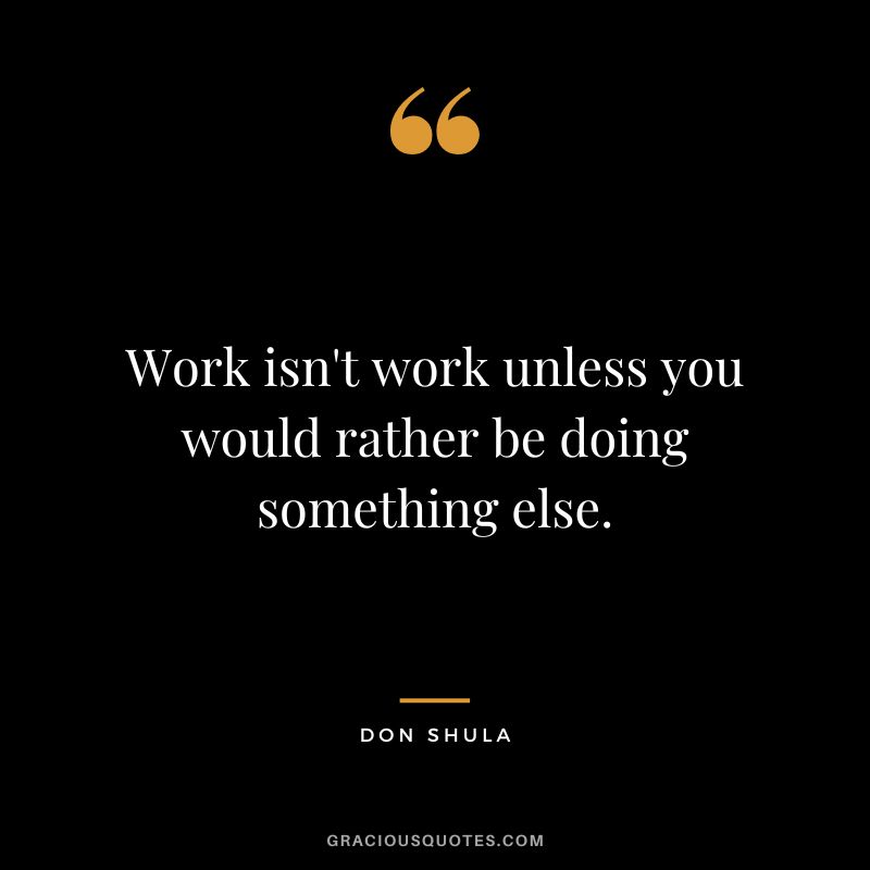 Work isn't work unless you would rather be doing something else.