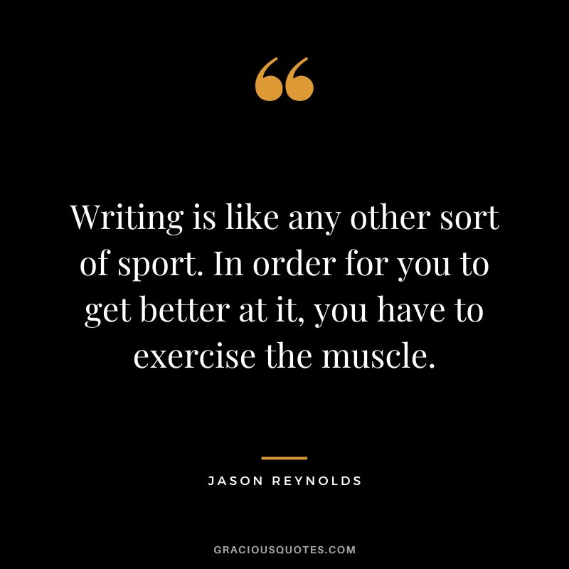 Writing is like any other sort of sport. In order for you to get better at it, you have to exercise the muscle. - Jason Reynolds
