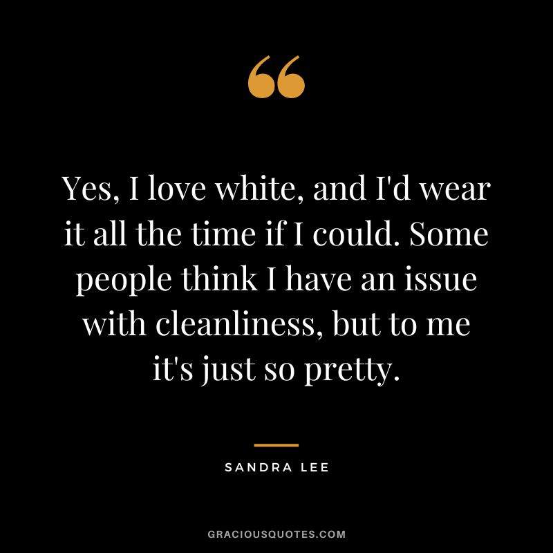 Yes, I love white, and I'd wear it all the time if I could. Some people think I have an issue with cleanliness, but to me it's just so pretty. - Sandra Lee