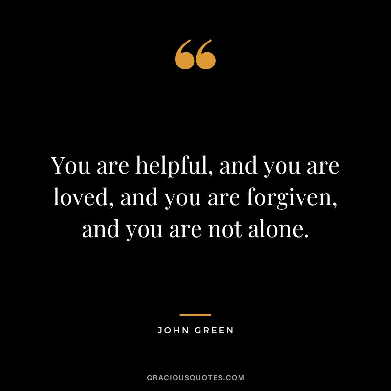 You are helpful, and you are loved, and you are forgiven, and you are not alone.