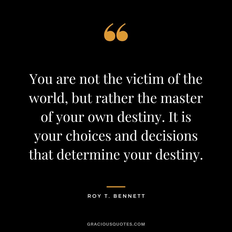 You are not the victim of the world, but rather the master of your own destiny. It is your choices and decisions that determine your destiny. - Roy T. Bennett