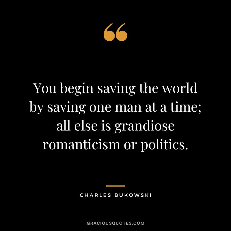 You begin saving the world by saving one man at a time; all else is grandiose romanticism or politics.