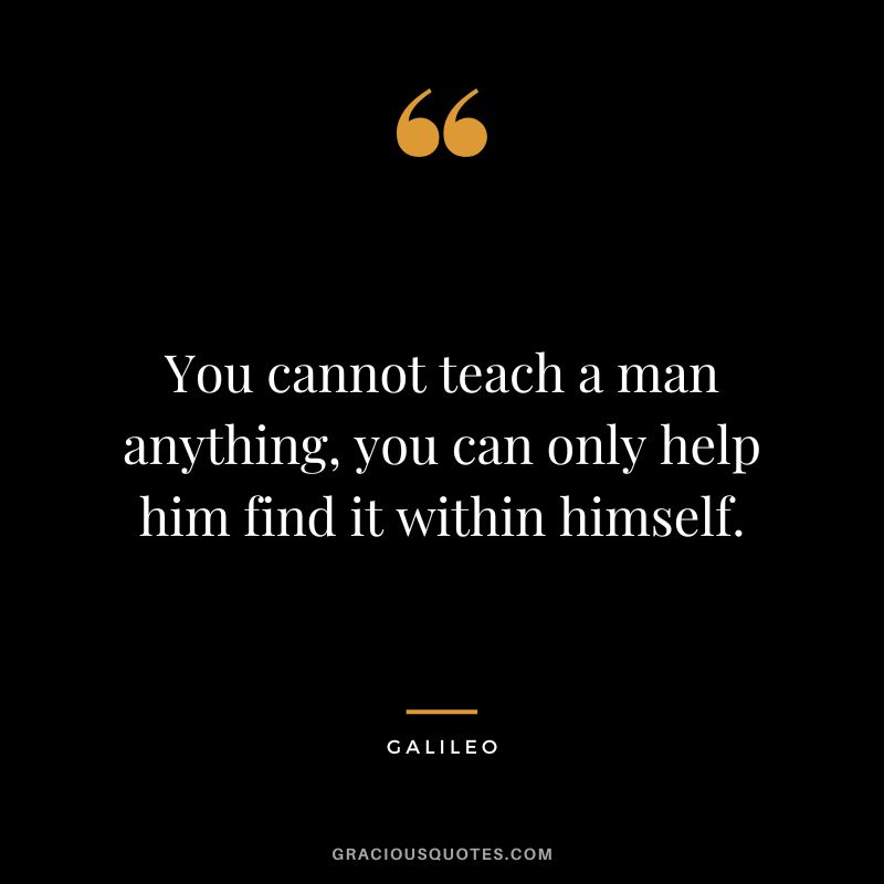 You cannot teach a man anything, you can only help him find it within himself. - Galileo