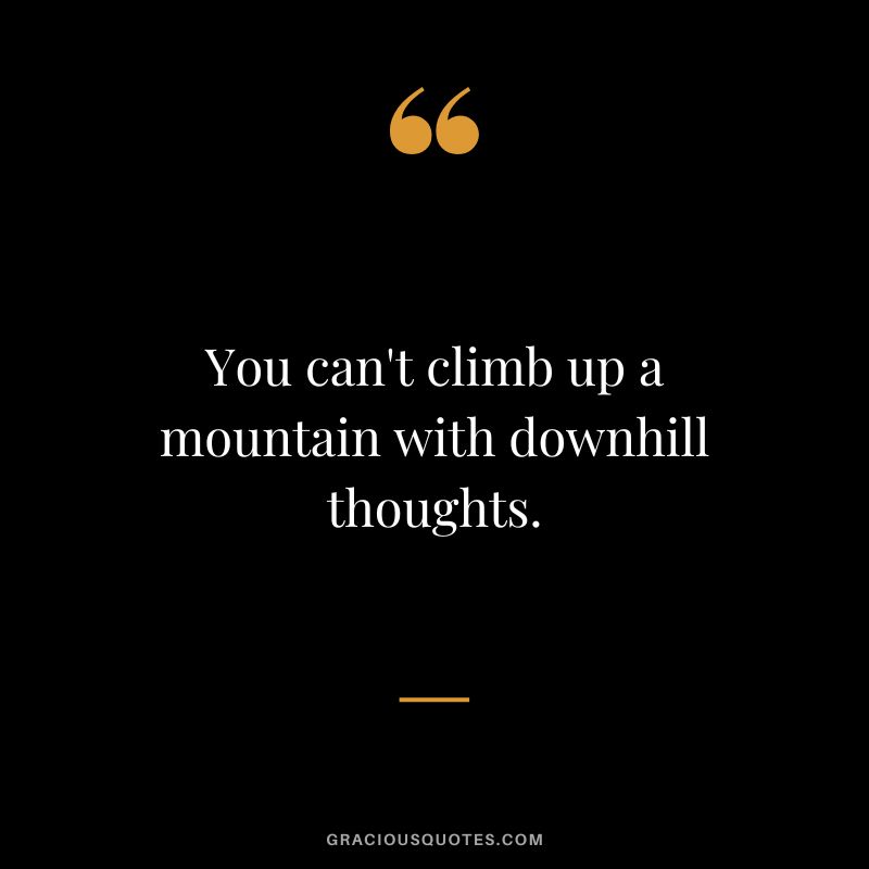 You can't climb up a mountain with downhill thoughts.