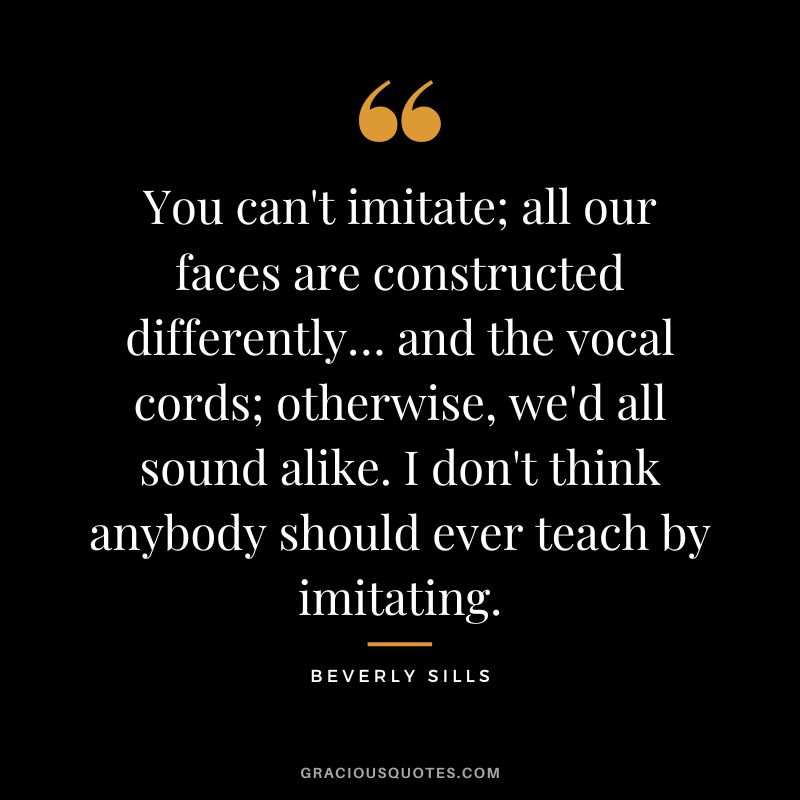 You can't imitate; all our faces are constructed differently… and the vocal cords; otherwise, we'd all sound alike. I don't think anybody should ever teach by imitating.