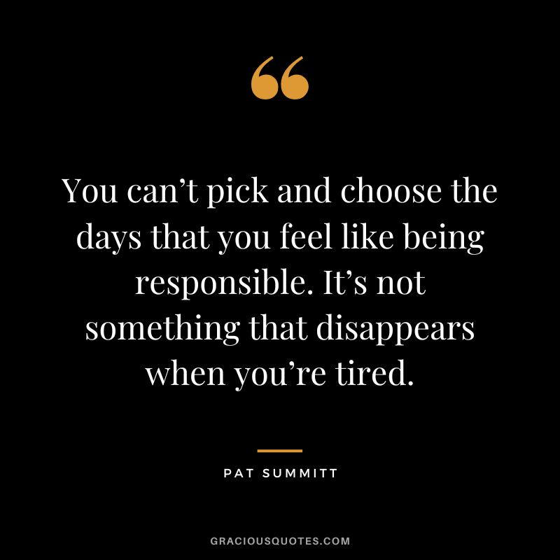 You can’t pick and choose the days that you feel like being responsible. It’s not something that disappears when you’re tired.