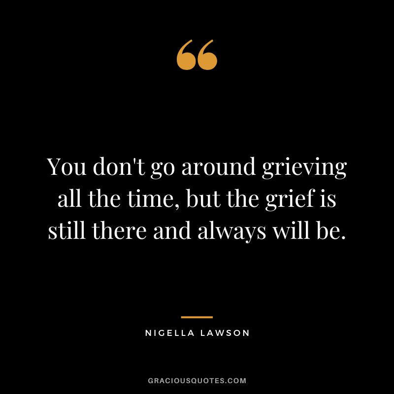 You don't go around grieving all the time, but the grief is still there and always will be. - Nigella Lawson