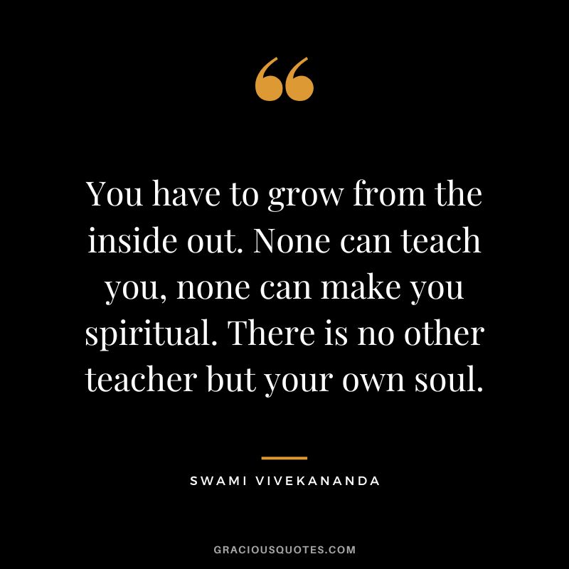 You have to grow from the inside out. None can teach you, none can make you spiritual. There is no other teacher but your own soul. - Swami Vivekananda