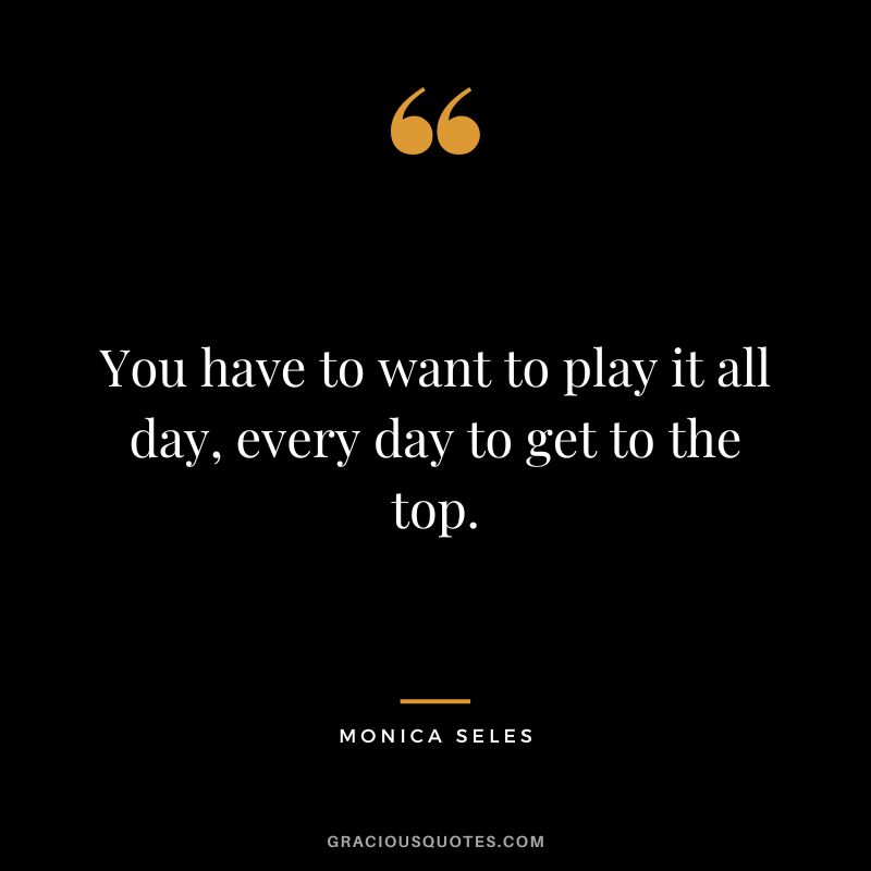You have to want to play it all day, every day to get to the top. - Monica Seles
