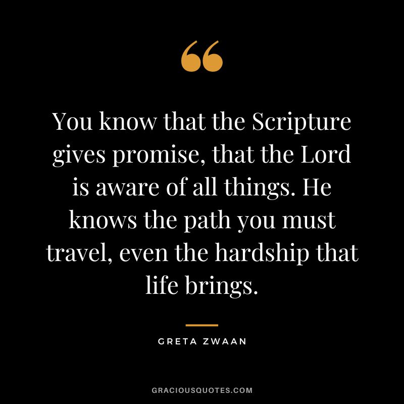 You know that the Scripture gives promise, that the Lord is aware of all things. He knows the path you must travel, even the hardship that life brings. - Greta Zwaan