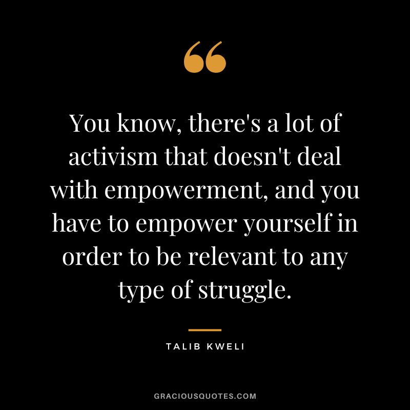You know, there's a lot of activism that doesn't deal with empowerment, and you have to empower yourself in order to be relevant to any type of struggle. - Talib Kweli