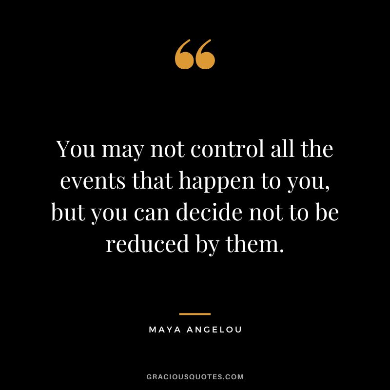 You may not control all the events that happen to you, but you can decide not to be reduced by them. - Maya Angelou