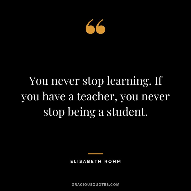 You never stop learning. If you have a teacher, you never stop being a student. - Elisabeth Rohm