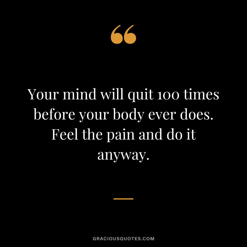 Your mind will quit 100 times before your body ever does. Feel the pain and do it anyway.