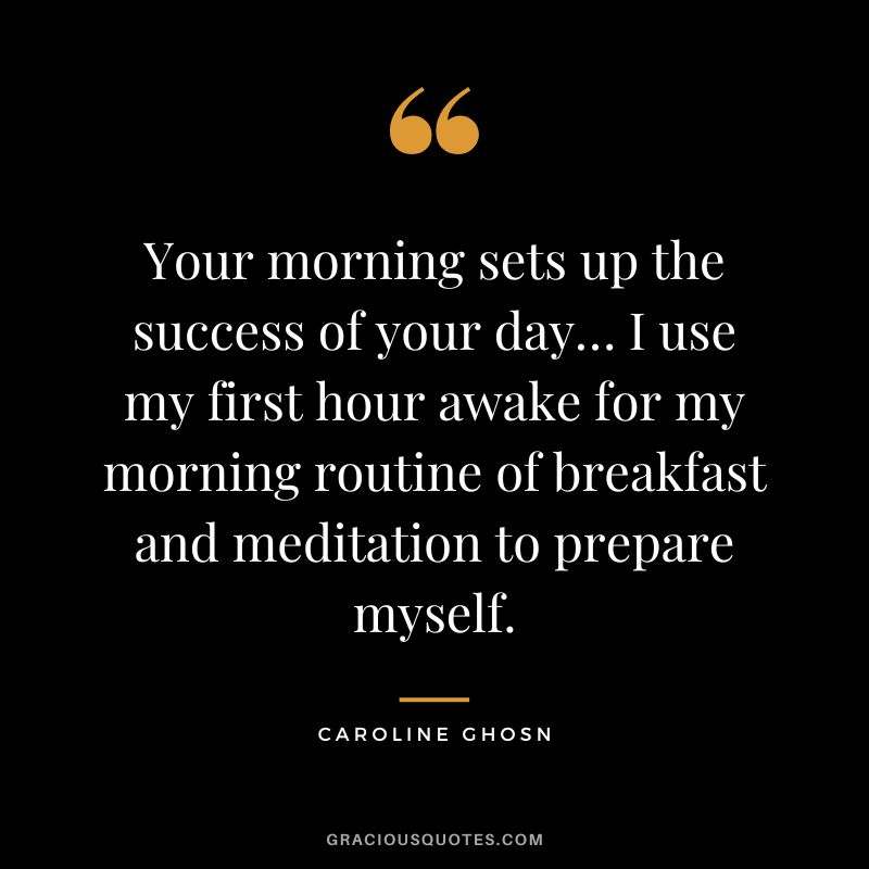 Your morning sets up the success of your day… I use my first hour awake for my morning routine of breakfast and meditation to prepare myself. - Caroline Ghosn