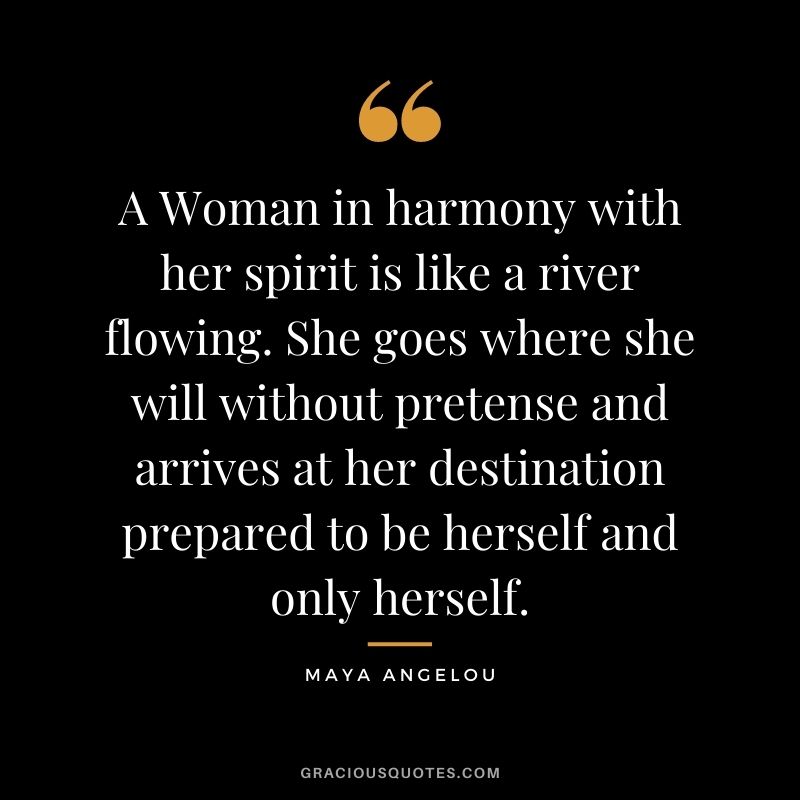 A Woman in harmony with her spirit is like a river flowing. She goes where she will without pretense and arrives at her destination prepared to be herself and only herself. - Maya Angelou