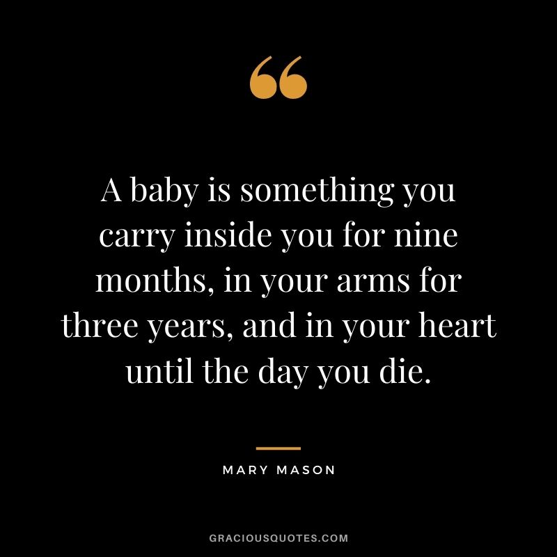 A baby is something you carry inside you for nine months, in your arms for three years, and in your heart until the day you die. - Mary Mason