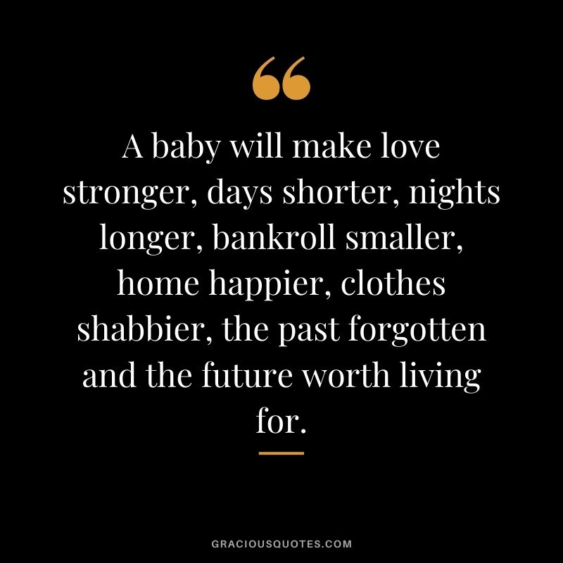 A baby will make love stronger, days shorter, nights longer, bankroll smaller, home happier, clothes shabbier, the past forgotten and the future worth living for.