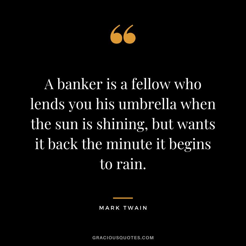 A banker is a fellow who lends you his umbrella when the sun is shining, but wants it back the minute it begins to rain. - Mark Twain