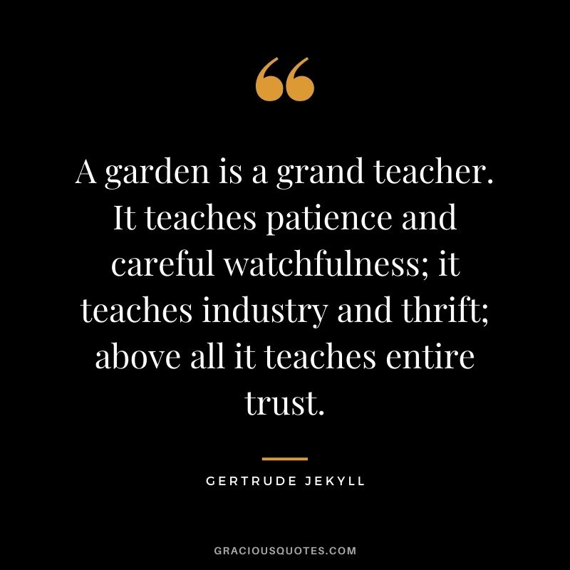 A garden is a grand teacher. It teaches patience and careful watchfulness; it teaches industry and thrift; above all it teaches entire trust. - Gertrude Jekyll