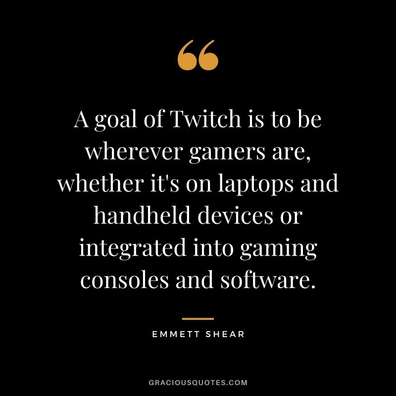 A goal of Twitch is to be wherever gamers are, whether it's on laptops and handheld devices or integrated into gaming consoles and software. - Emmett Shear