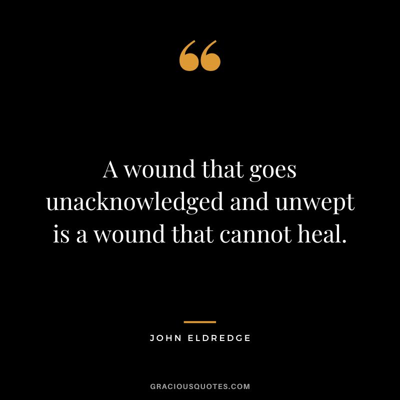 A wound that goes unacknowledged and unwept is a wound that cannot heal. - John Eldredge