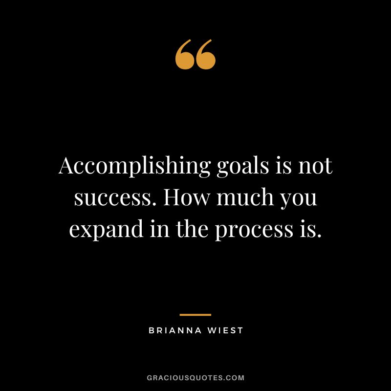 Accomplishing goals is not success. How much you expand in the process is.