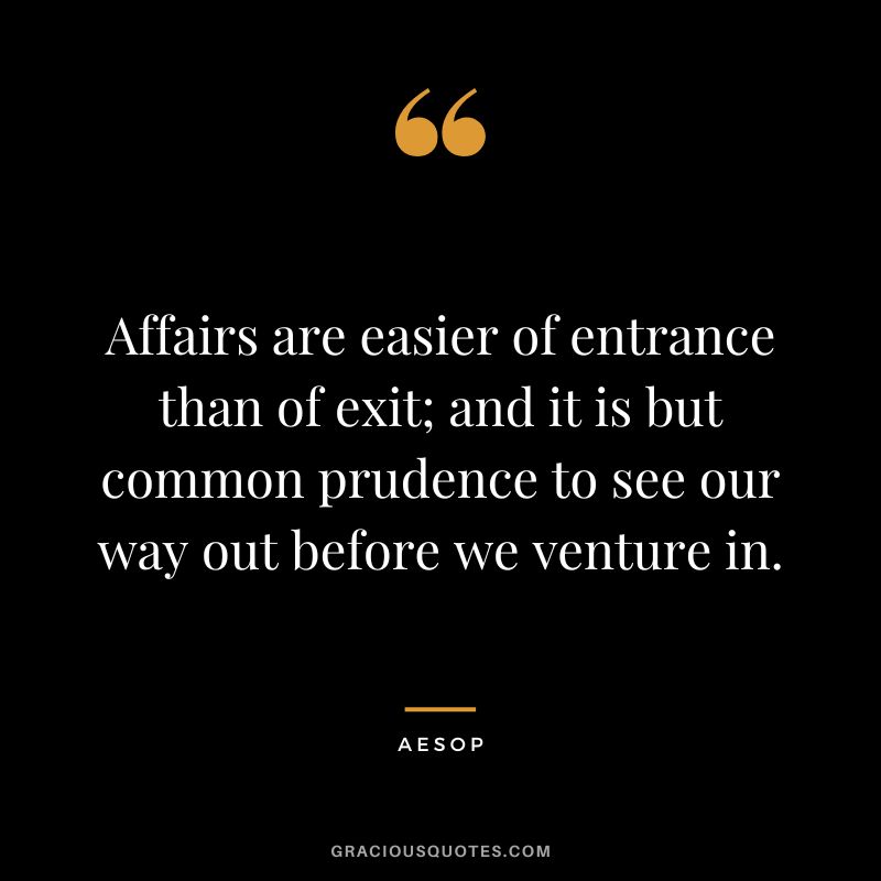 Affairs are easier of entrance than of exit; and it is but common prudence to see our way out before we venture in. - Aesop