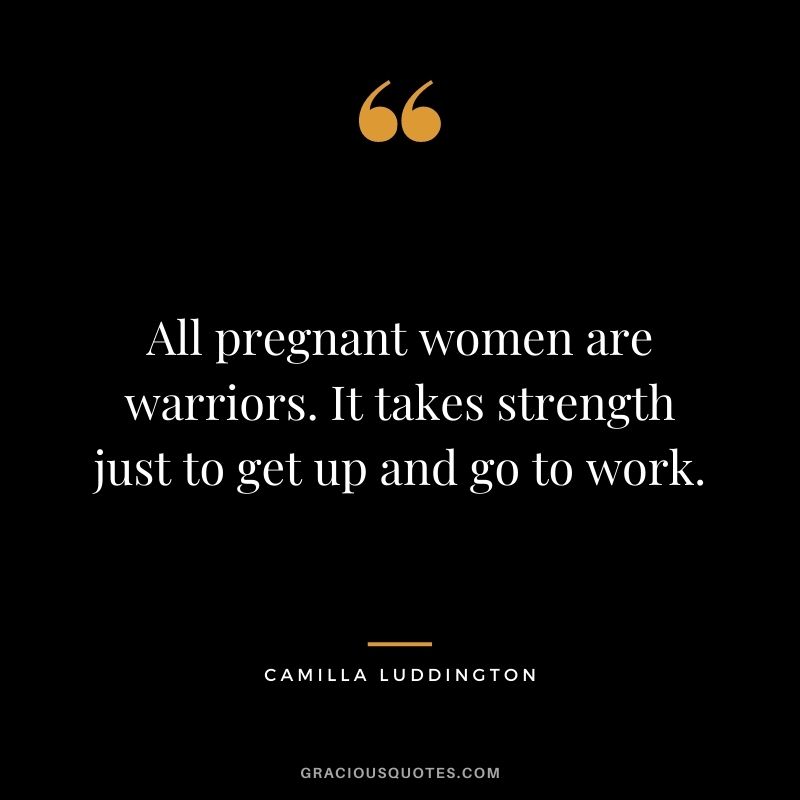 All pregnant women are warriors. It takes strength just to get up and go to work. - Camilla Luddington