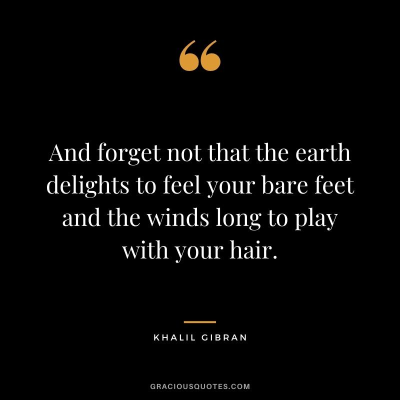 And forget not that the earth delights to feel your bare feet and the winds long to play with your hair. - Khalil Gibran