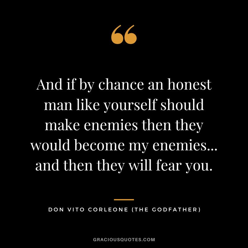 And if by chance an honest man like yourself should make enemies then they would become my enemies... and then they will fear you. - Don Vito Corleone