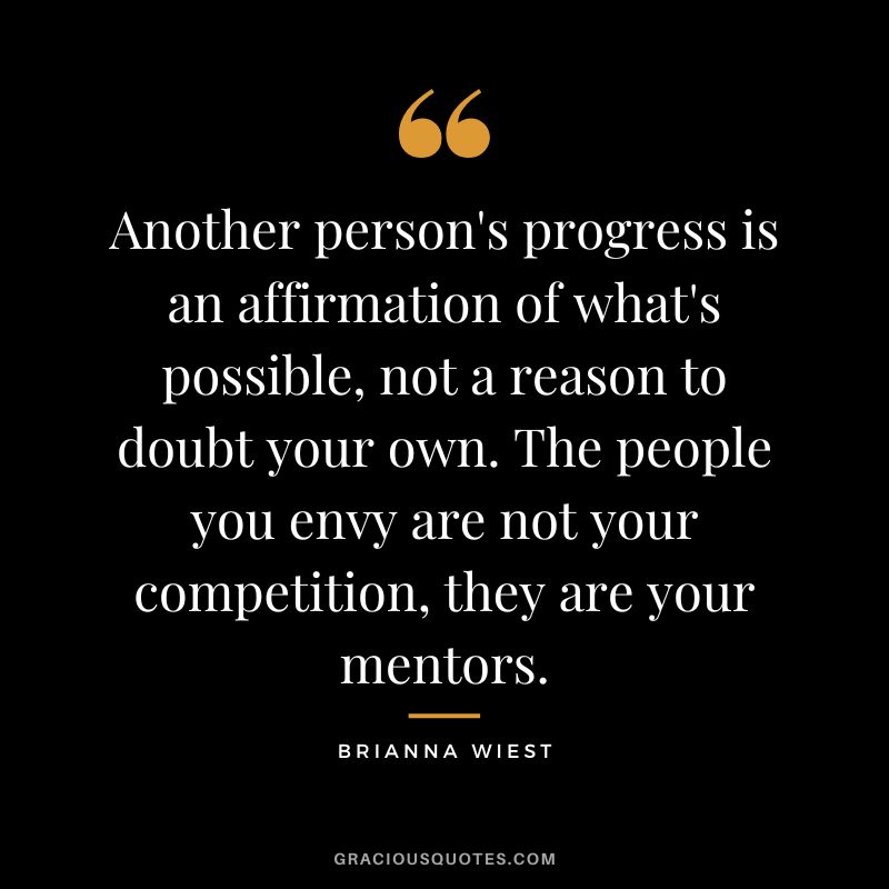 Another person's progress is an affirmation of what's possible, not a reason to doubt your own. The people you envy are not your competition, they are your mentors.