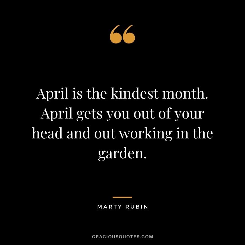 April is the kindest month. April gets you out of your head and out working in the garden. - Marty Rubin