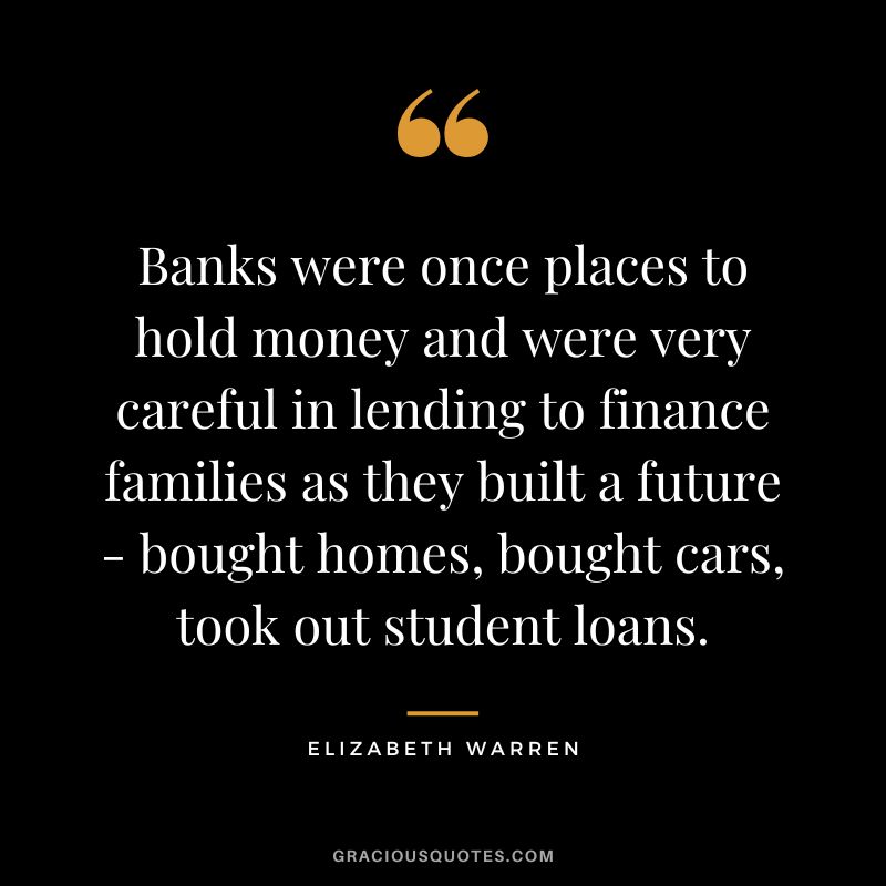 Banks were once places to hold money and were very careful in lending to finance families as they built a future - bought homes, bought cars, took out student loans. - Elizabeth Warren