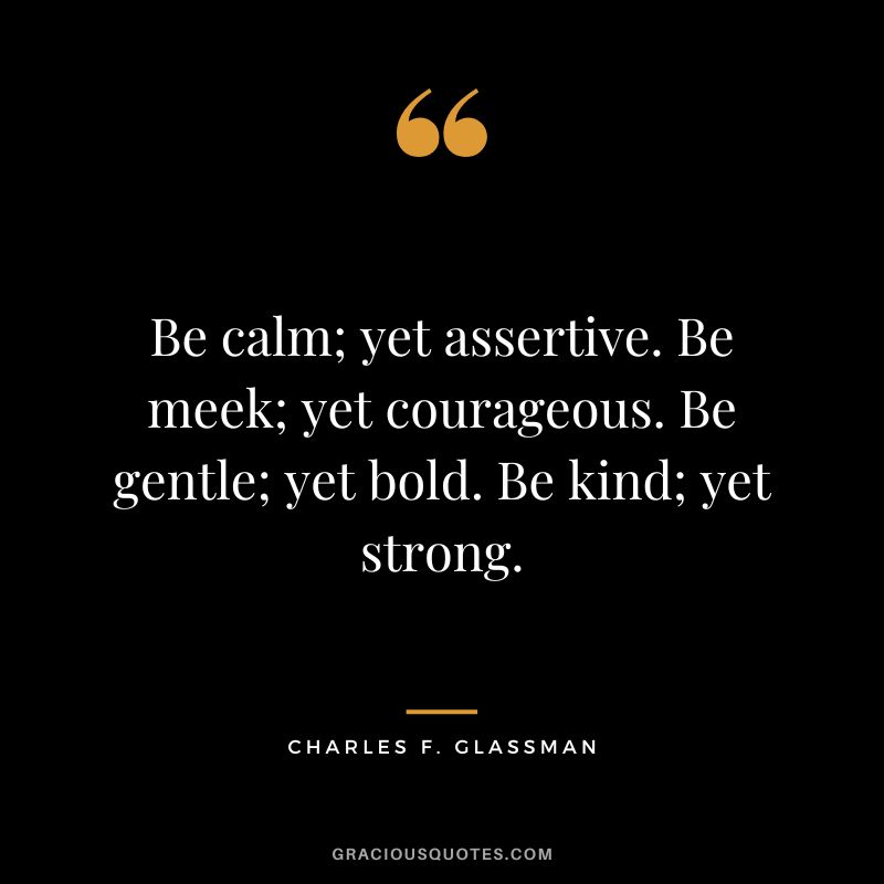 Be calm; yet assertive. Be meek; yet courageous. Be gentle; yet bold. Be kind; yet strong. - Charles F. Glassman