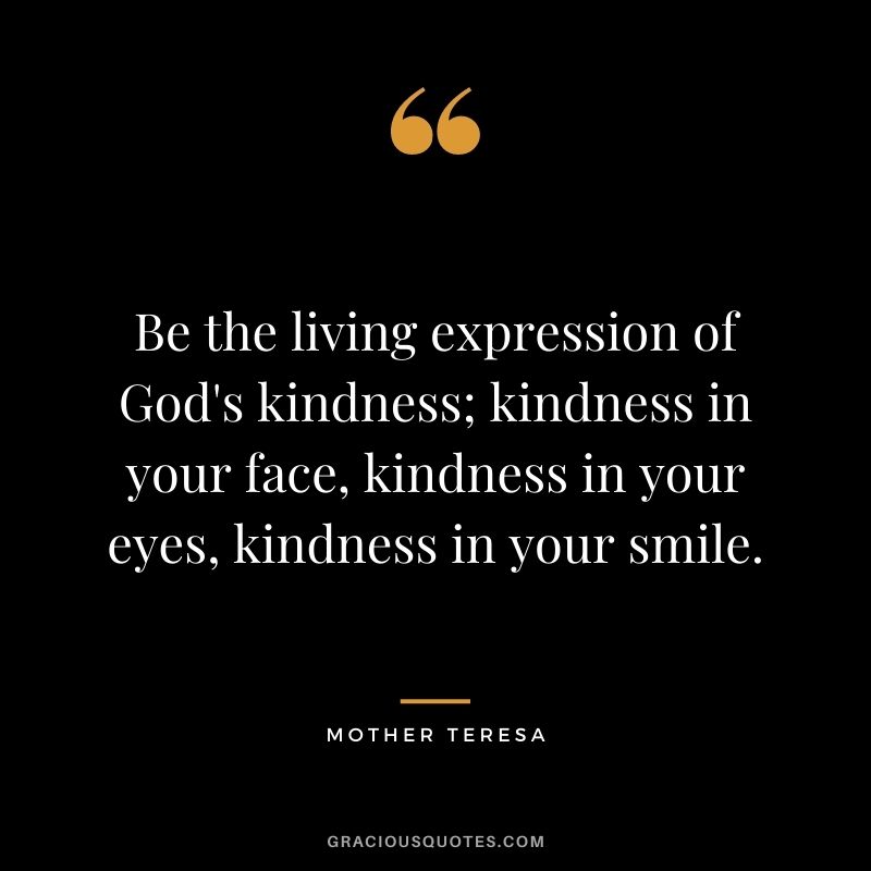 Be the living expression of God's kindness; kindness in your face, kindness in your eyes, kindness in your smile. - Mother Teresa
