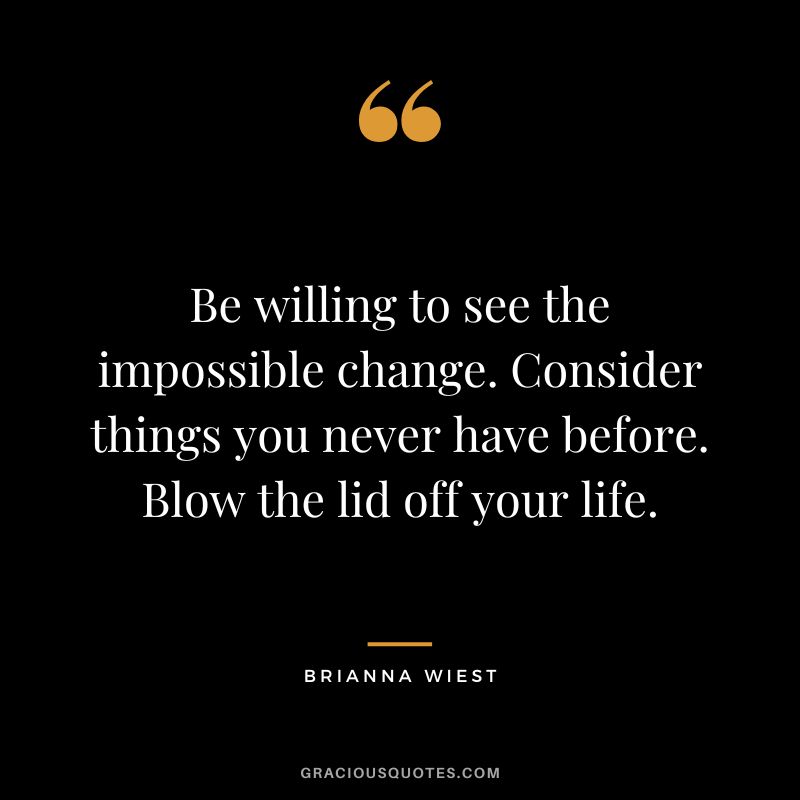 Be willing to see the impossible change. Consider things you never have before. Blow the lid off your life.