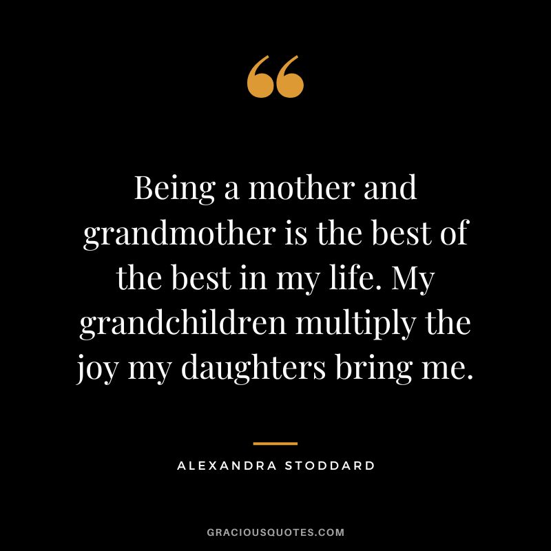 Being a mother and grandmother is the best of the best in my life. My grandchildren multiply the joy my daughters bring me. - Alexandra Stoddard