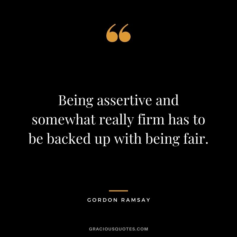 Being assertive and somewhat really firm has to be backed up with being fair.
