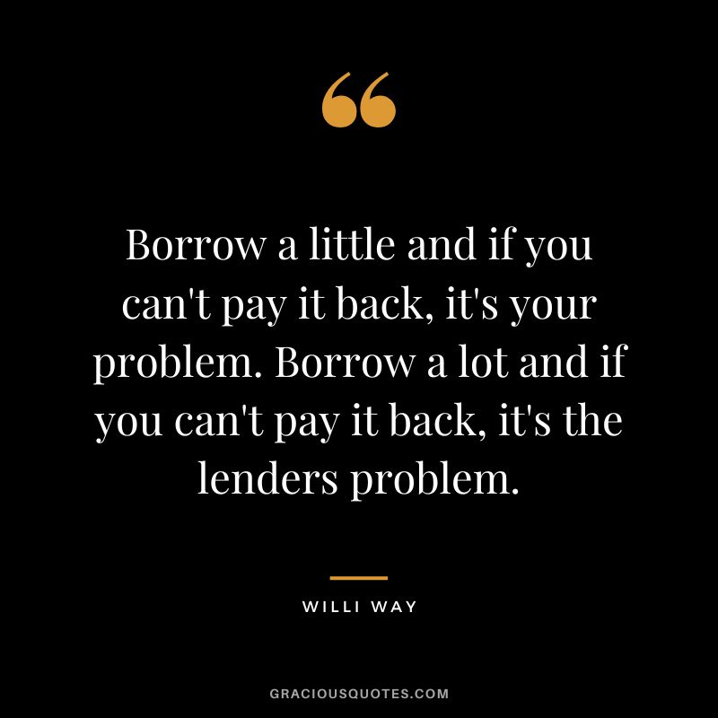 Borrow a little and if you can't pay it back, it's your problem. Borrow a lot and if you can't pay it back, it's the lenders problem. - Willi Way