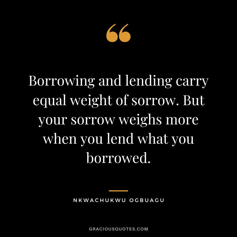Borrowing and lending carry equal weight of sorrow. But your sorrow weighs more when you lend what you borrowed. - Nkwachukwu Ogbuagu