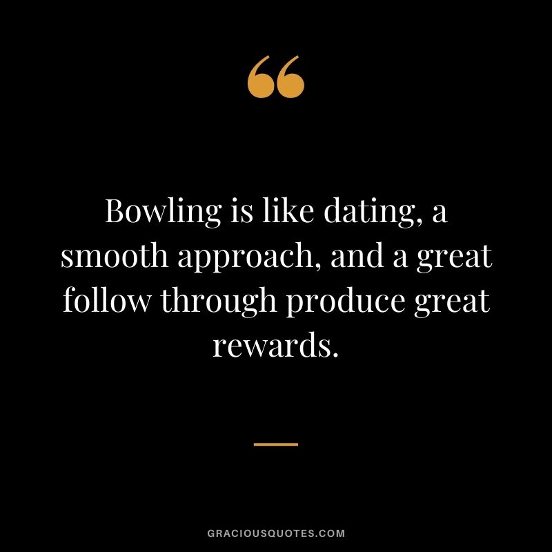 Bowling is like dating, a smooth approach, and a great follow through produce great rewards.