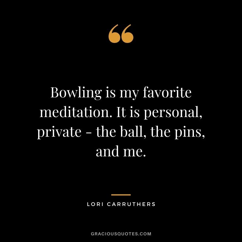 Bowling is my favorite meditation. It is personal, private - the ball, the pins, and me. - Lori Carruthers