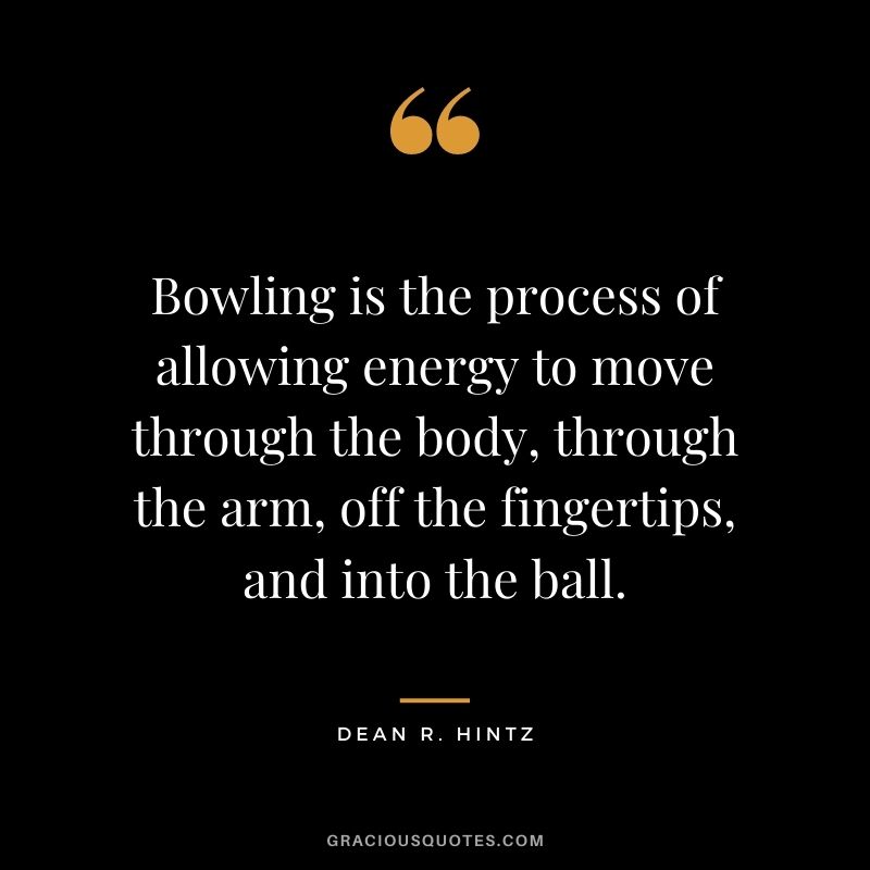 Bowling is the process of allowing energy to move through the body, through the arm, off the fingertips, and into the ball. - Dean R. Hintz