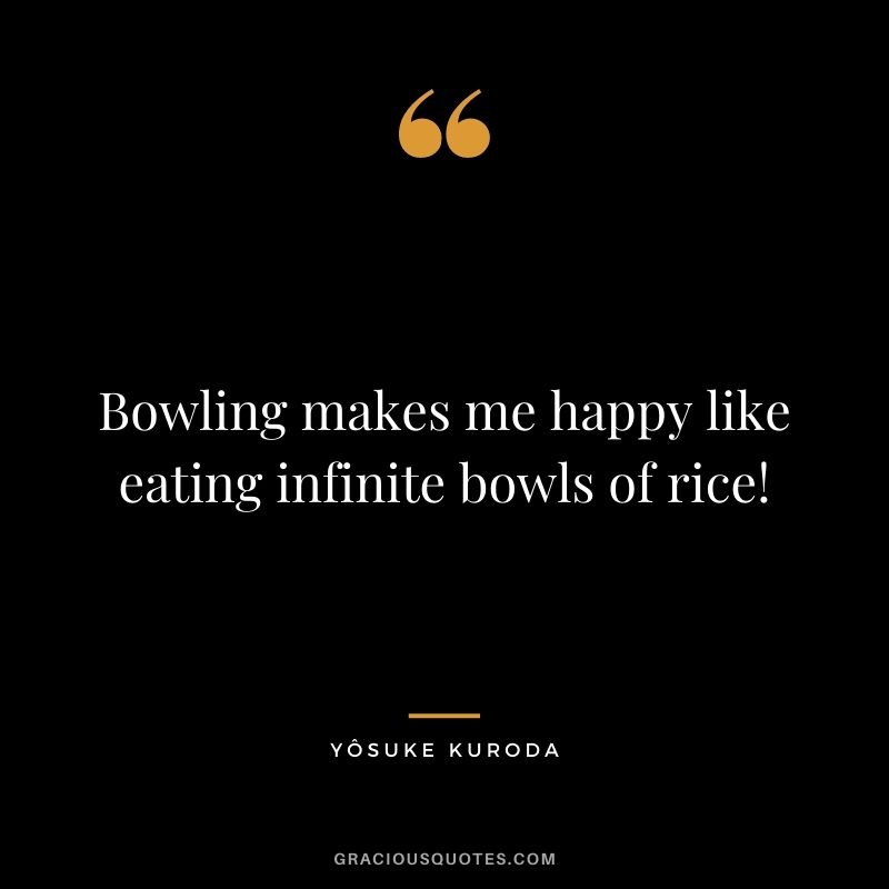 Bowling makes me happy like eating infinite bowls of rice! - Yôsuke Kuroda