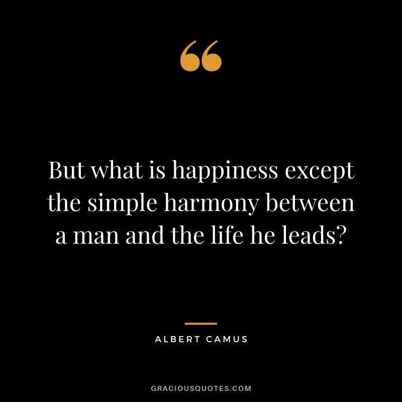 But what is happiness except the simple harmony between a man and the life he leads? - Albert Camus