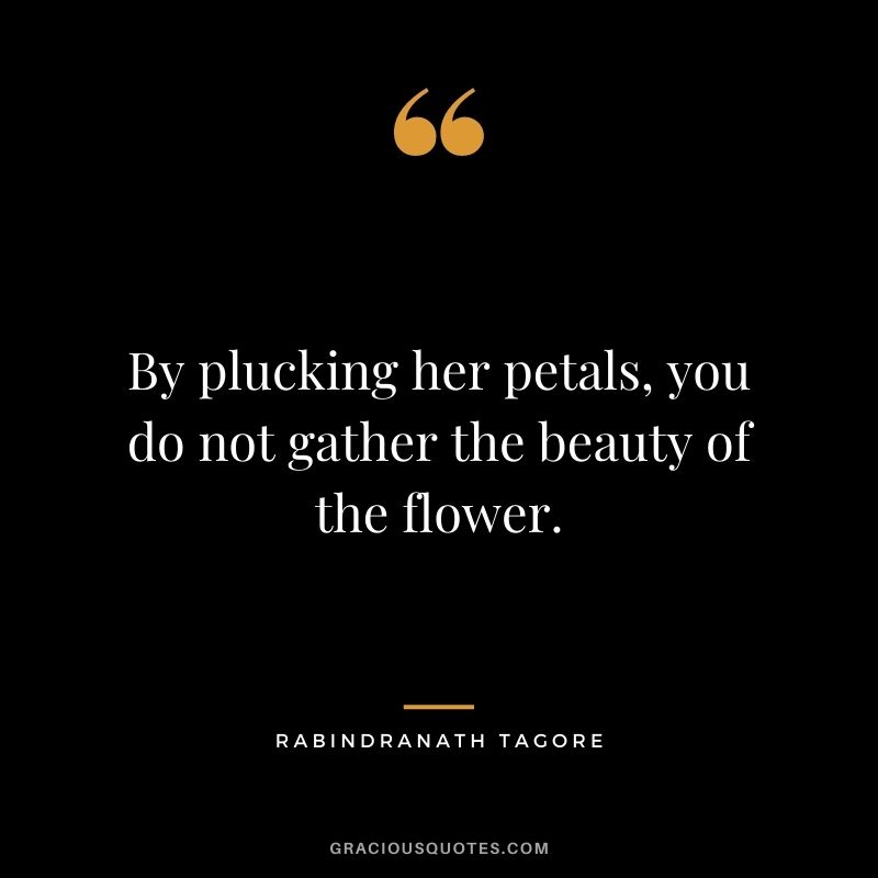 By plucking her petals, you do not gather the beauty of the flower. - Rabindranath Tagore