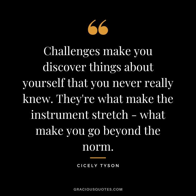 Challenges make you discover things about yourself that you never really knew. They're what make the instrument stretch - what make you go beyond the norm. - Cicely Tyson