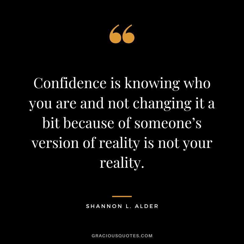 Confidence is knowing who you are and not changing it a bit because of someone’s version of reality is not your reality. - Shannon L. Alder